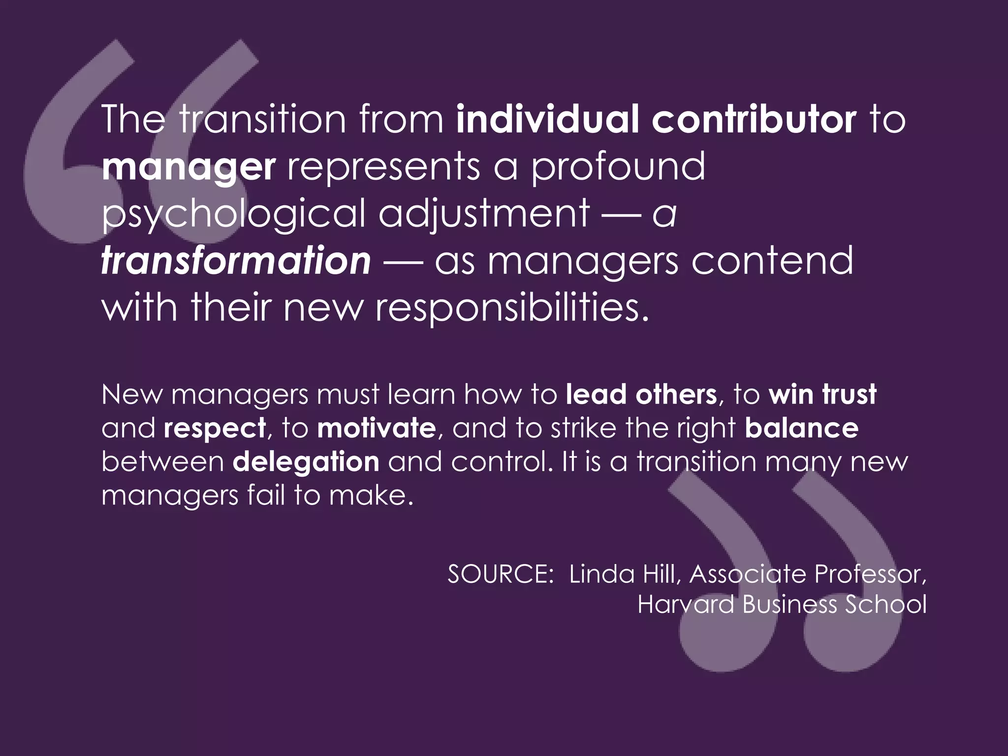 The transition from individual contributor to
manager represents a profound
psychological adjustment — a
transformation — as managers contend
with their new responsibilities.
New managers must learn how to lead others, to win trust
and respect, to motivate, and to strike the right balance
between delegation and control. It is a transition many new
managers fail to make.
SOURCE: Linda Hill, Associate Professor,
Harvard Business School
 