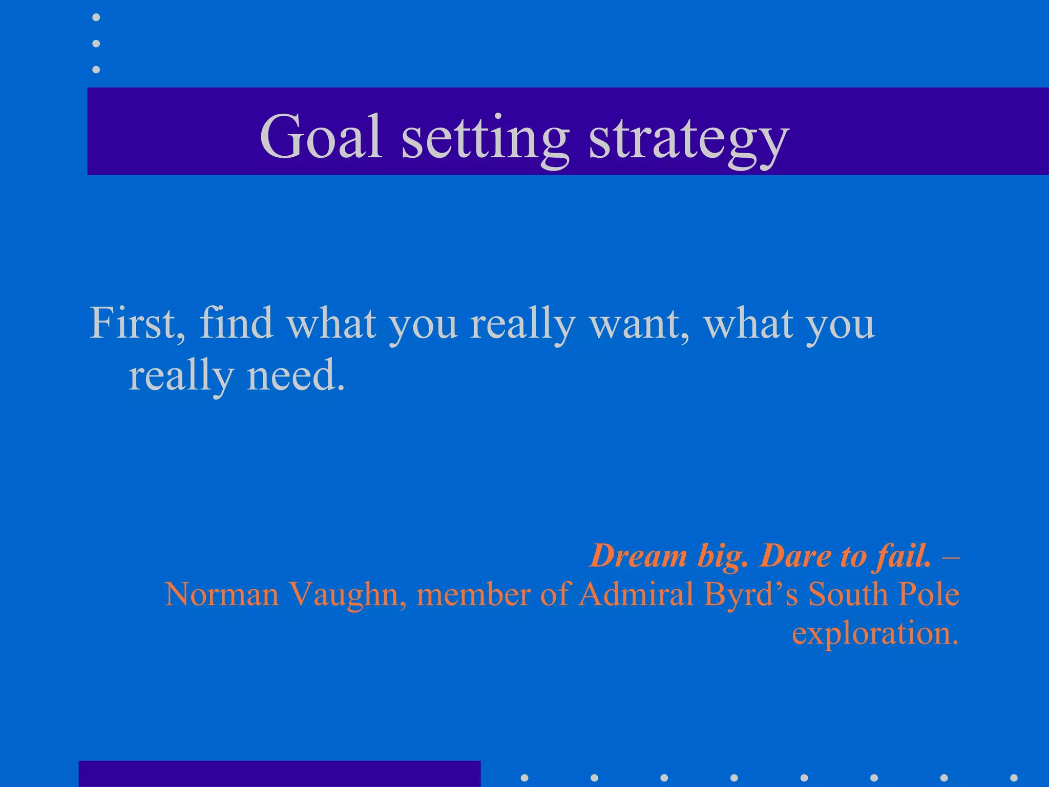Goal setting strategy First, find what you really want, what you really need. Dream big. Dare to fail.  – Norman Vaughn, member of Admiral Byrd’s South Pole exploration. 