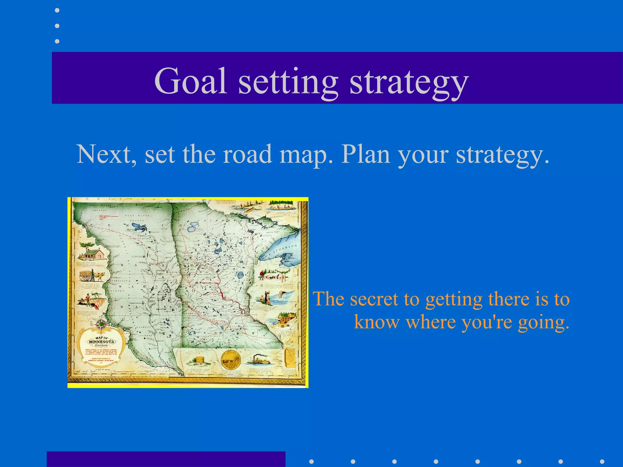 Goal setting strategy Next, set the road map. Plan your strategy. The secret to getting there is to know where you're going. 