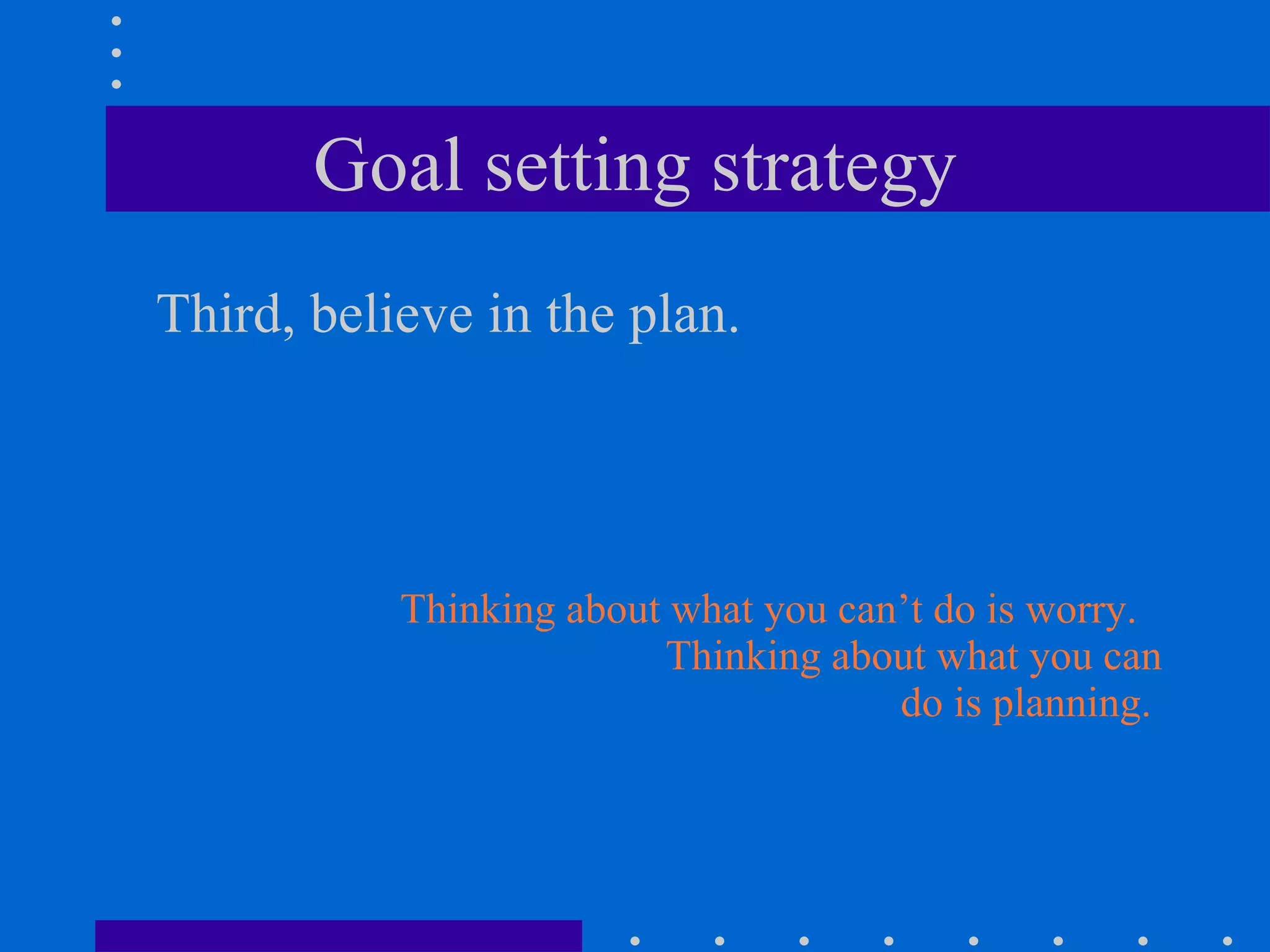 Goal setting strategy Third, believe in the plan. Thinking about what you can’t do is worry.  Thinking about what you can do is planning.  