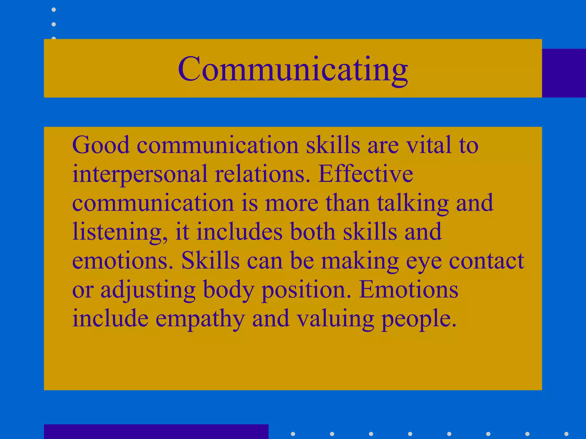 Communicating Good communication skills are vital to interpersonal relations. Effective communication is more than talking and listening, it includes both skills and emotions. Skills can be making eye contact or adjusting body position. Emotions include empathy and valuing people. 
