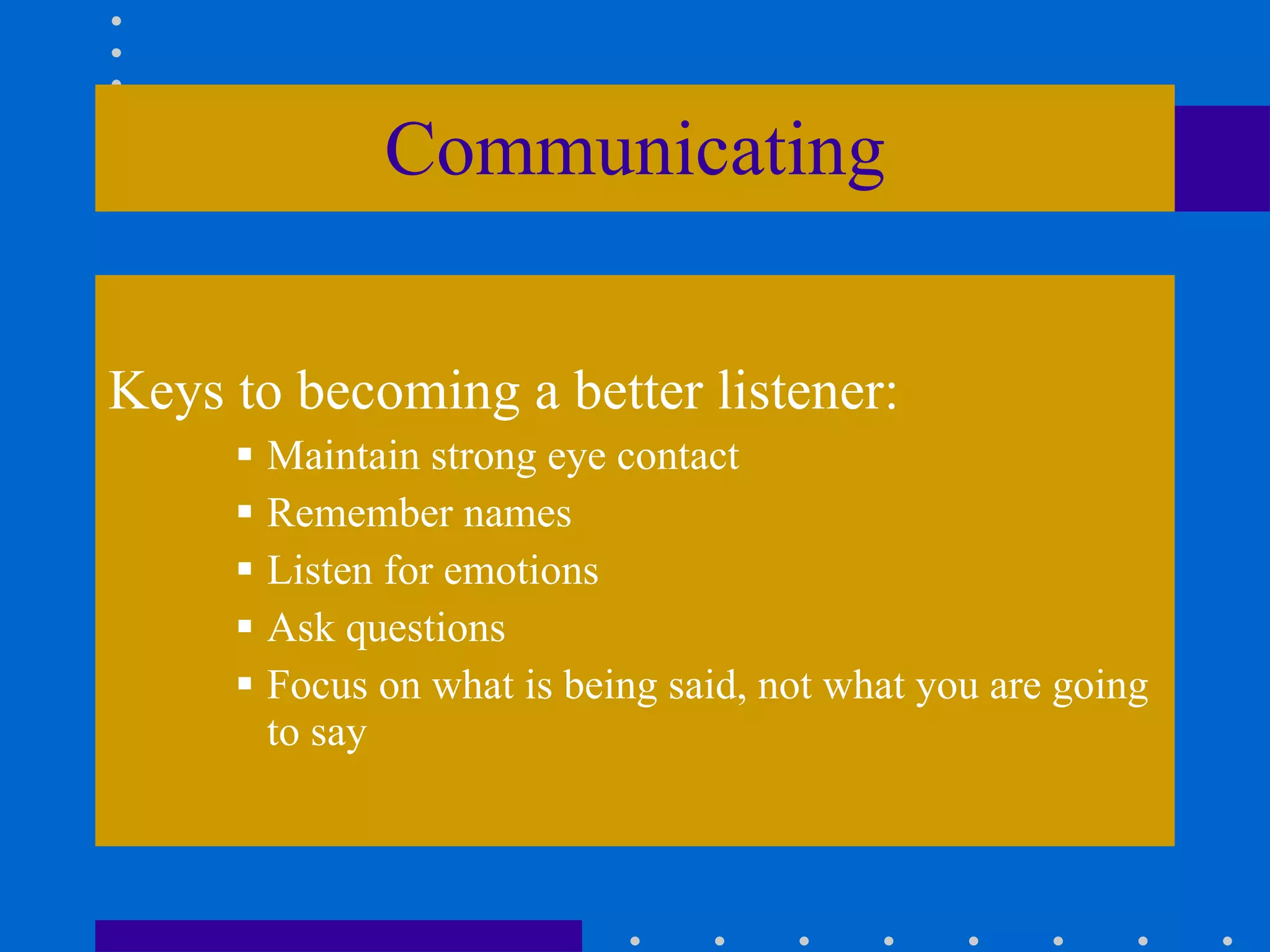 Communicating Keys to becoming a better listener: Maintain strong eye contact Remember names Listen for emotions Ask questions Focus on what is being said, not what you are going to say 