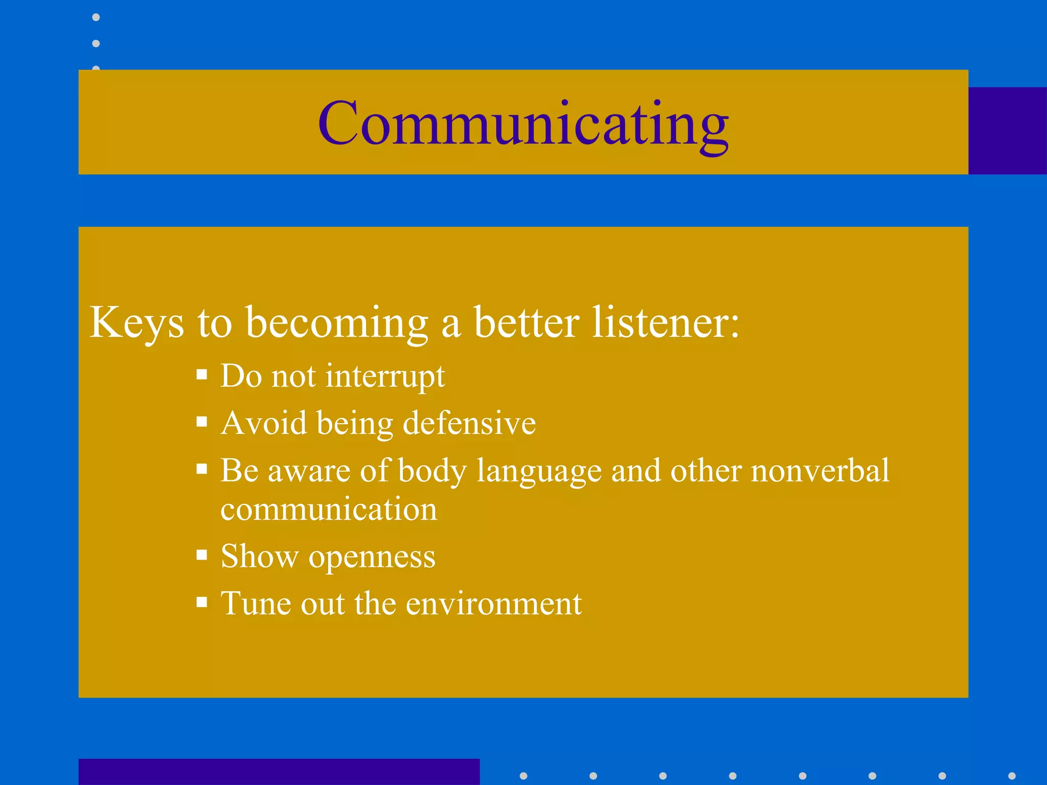 Communicating Keys to becoming a better listener: Do not interrupt Avoid being defensive Be aware of body language and other nonverbal communication Show openness Tune out the environment 