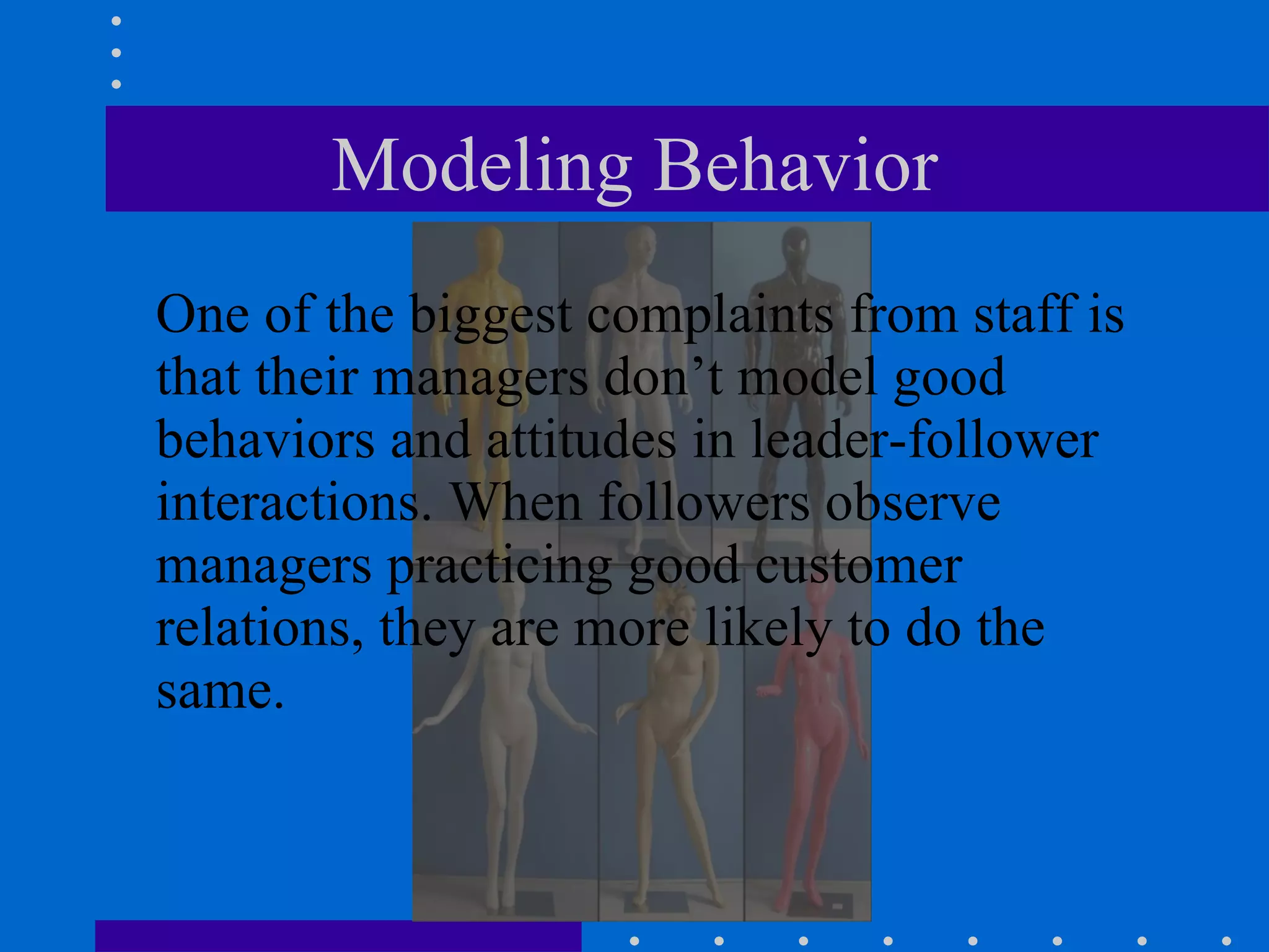 Modeling Behavior One of the biggest complaints from staff is that their managers don’t model good behaviors and attitudes in leader-follower interactions. When followers observe managers practicing good customer relations, they are more likely to do the same. 