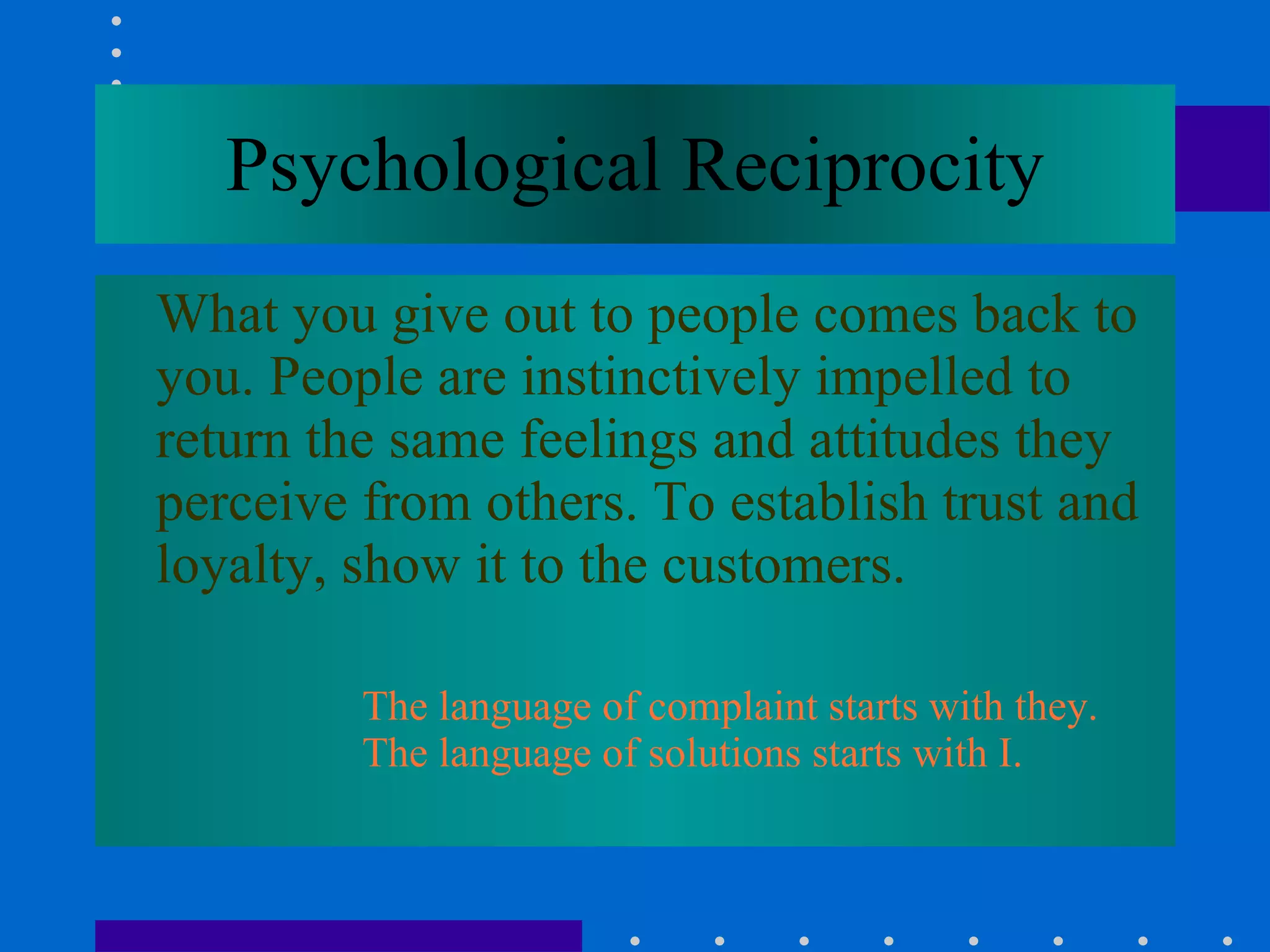 Psychological Reciprocity What you give out to people comes back to you. People are instinctively impelled to return the same feelings and attitudes they perceive from others. To establish trust and loyalty, show it to the customers.   The language of complaint starts with they.  The language of solutions starts with I. 