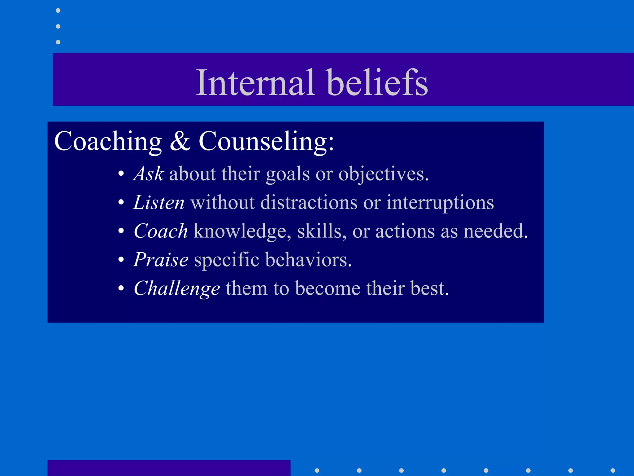 Internal beliefs  Coaching & Counseling: Ask  about their goals or objectives . Listen  without distractions or interruptions Coach  knowledge, skills, or actions as needed . Praise  specific behaviors . Challenge  them to become their best . 