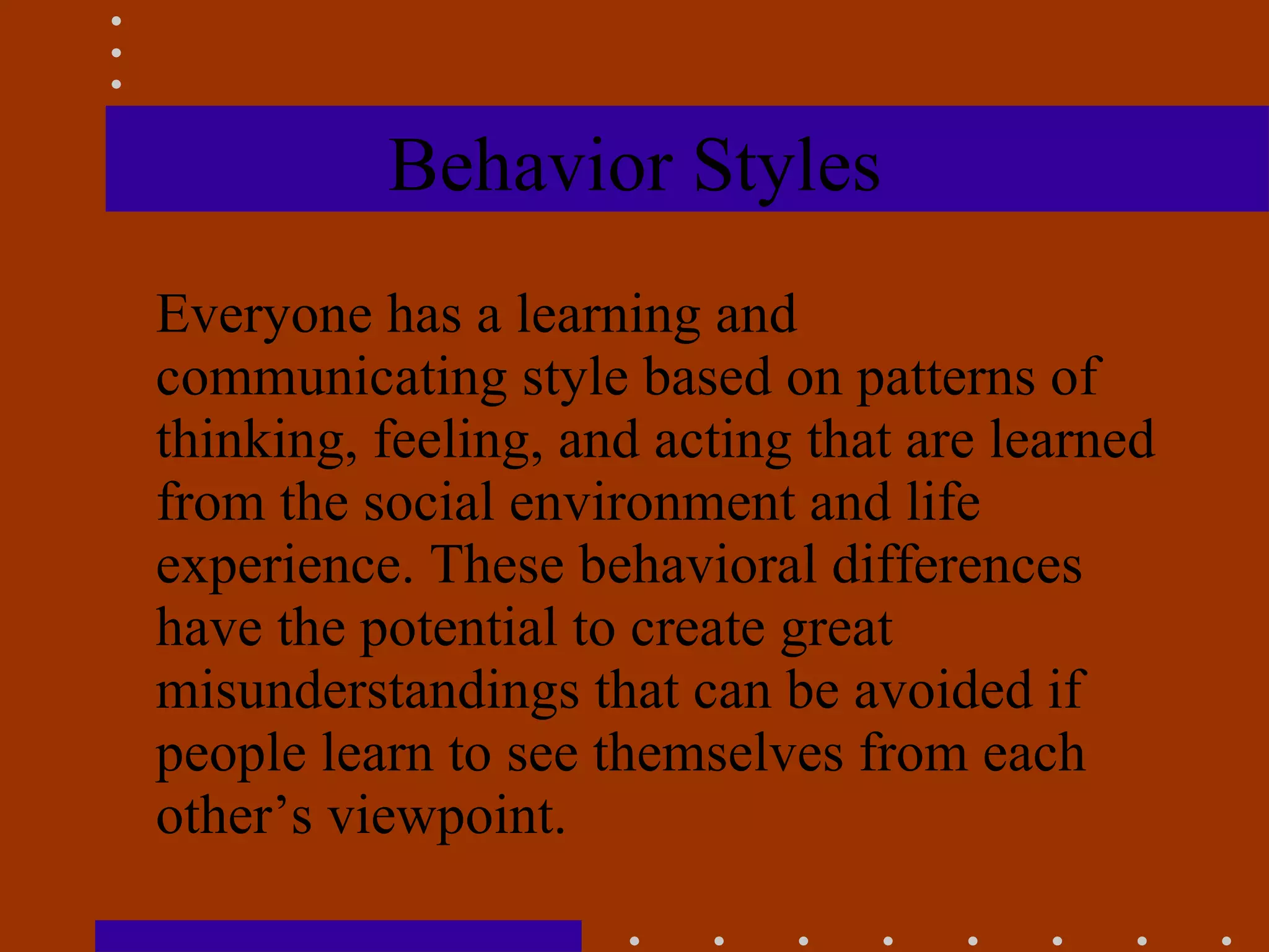 Behavior Styles Everyone has a learning and communicating style based on patterns of thinking, feeling, and acting that are learned from the social environment and life experience. These behavioral differences have the potential to create great misunderstandings that can be avoided if people learn to see themselves from each other’s viewpoint.  