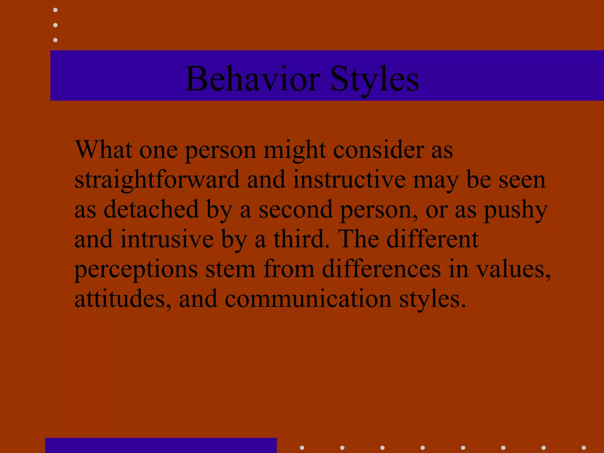 Behavior Styles What one person might consider as straightforward and instructive may be seen as detached by a second person, or as pushy and intrusive by a third. The different perceptions stem from differences in values, attitudes, and communication styles.   