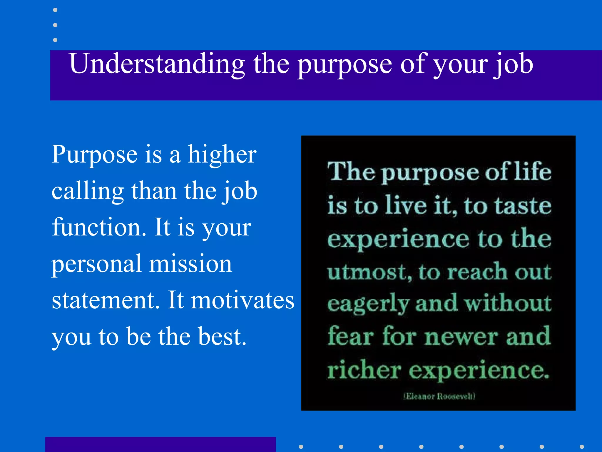 Understanding the purpose of your job Purpose is a higher calling than the job function. It is your  personal mission  statement. It motivates  you to be the best. 