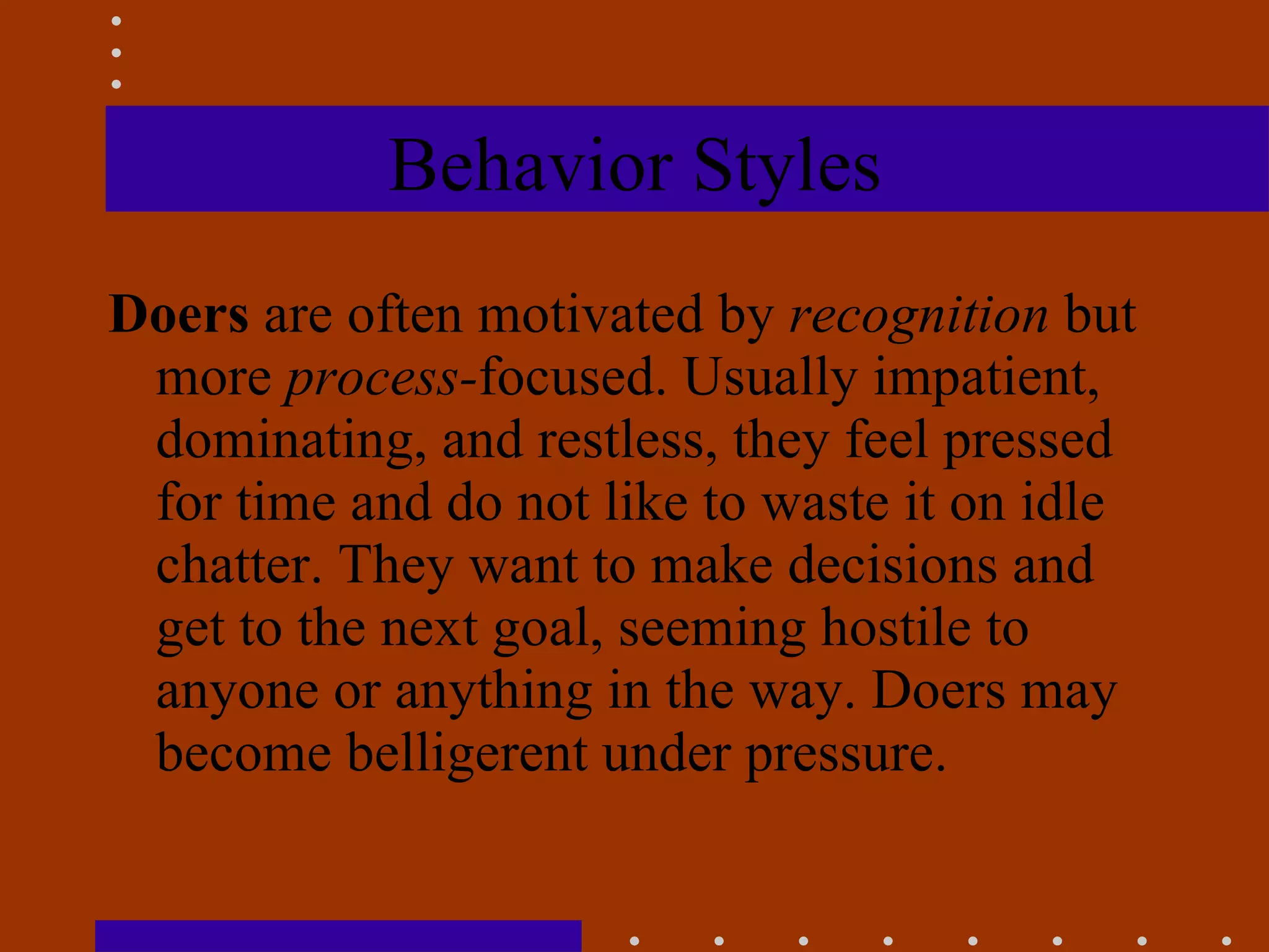 Behavior Styles Doers  are often motivated by  recognition  but more  process- focused. Usually impatient, dominating, and restless, they feel pressed for time and do not like to waste it on idle chatter. They want to make decisions and get to the next goal, seeming hostile to anyone or anything in the way. Doers may become belligerent under pressure. 
