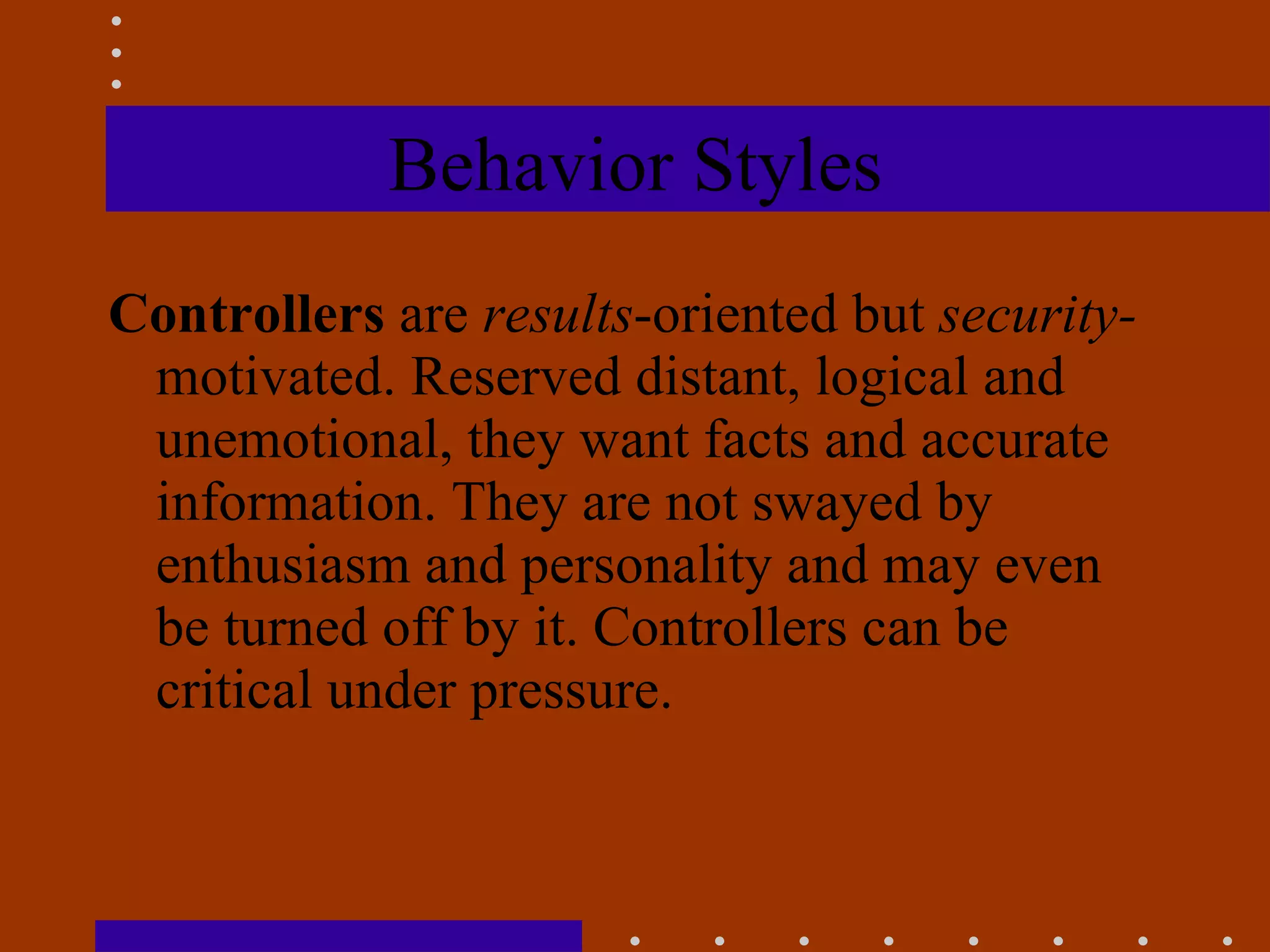 Behavior Styles Controllers  are  results -oriented but  security- motivated. Reserved distant, logical and unemotional, they want facts and accurate information. They are not swayed by enthusiasm and personality and may even be turned off by it. Controllers can be critical under pressure. 