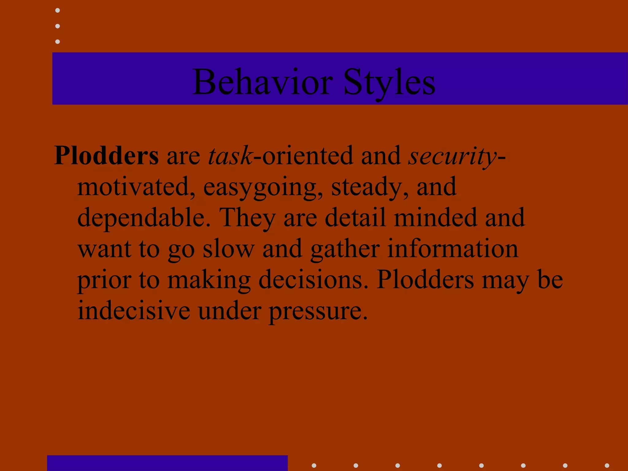 Behavior Styles Plodders  are  task -oriented and  security -motivated, easygoing, steady, and dependable. They are detail minded and want to go slow and gather information prior to making decisions. Plodders may be indecisive under pressure. 