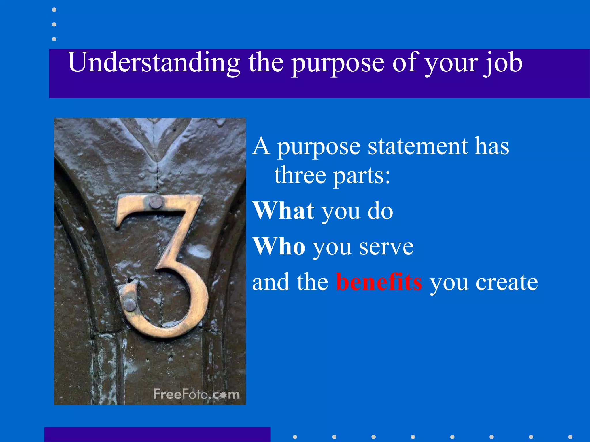 Understanding the purpose of your job A purpose statement has three parts: What  you do Who  you serve and the  benefits  you create  