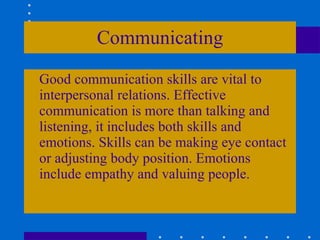 Communicating Good communication skills are vital to interpersonal relations. Effective communication is more than talking and listening, it includes both skills and emotions. Skills can be making eye contact or adjusting body position. Emotions include empathy and valuing people. 