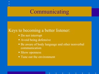 Communicating Keys to becoming a better listener: Do not interrupt Avoid being defensive Be aware of body language and other nonverbal communication Show openness Tune out the environment 