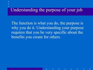 Understanding the purpose of your job The function is what you do, the purpose is why you do it. Understanding your purpose requires that you be very specific about the benefits you create for others. 