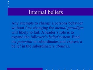 Internal beliefs  Any attempts to change a persons behavior without first changing the  mental paradigm  will likely to fail. A leader’s role is to expand the follower’s  belief system . Find the  potential  in subordinates and express a belief in the subordinate’s  abilities . 