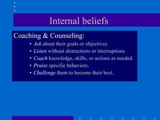 Internal beliefs  Coaching & Counseling: Ask  about their goals or objectives . Listen  without distractions or interruptions Coach  knowledge, skills, or actions as needed . Praise  specific behaviors . Challenge  them to become their best . 