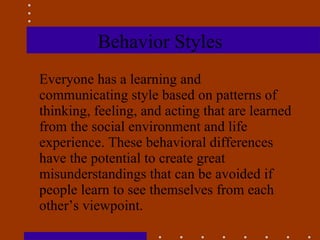 Behavior Styles Everyone has a learning and communicating style based on patterns of thinking, feeling, and acting that are learned from the social environment and life experience. These behavioral differences have the potential to create great misunderstandings that can be avoided if people learn to see themselves from each other’s viewpoint.  