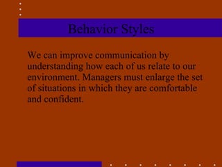 Behavior Styles We can improve communication by understanding how each of us relate to our environment. Managers must enlarge the set of situations in which they are comfortable and confident.  