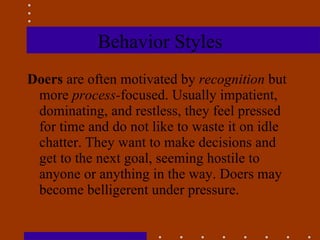 Behavior Styles Doers  are often motivated by  recognition  but more  process- focused. Usually impatient, dominating, and restless, they feel pressed for time and do not like to waste it on idle chatter. They want to make decisions and get to the next goal, seeming hostile to anyone or anything in the way. Doers may become belligerent under pressure. 
