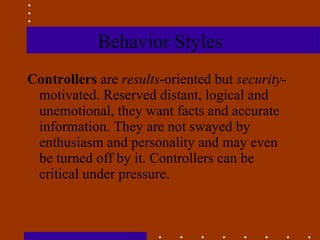 Behavior Styles Controllers  are  results -oriented but  security- motivated. Reserved distant, logical and unemotional, they want facts and accurate information. They are not swayed by enthusiasm and personality and may even be turned off by it. Controllers can be critical under pressure. 