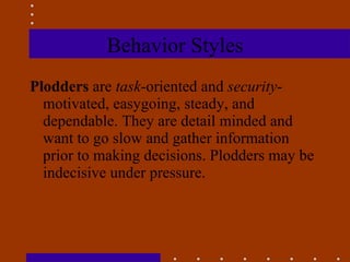Behavior Styles Plodders  are  task -oriented and  security -motivated, easygoing, steady, and dependable. They are detail minded and want to go slow and gather information prior to making decisions. Plodders may be indecisive under pressure. 