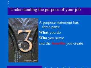 Understanding the purpose of your job A purpose statement has three parts: What  you do Who  you serve and the  benefits  you create  