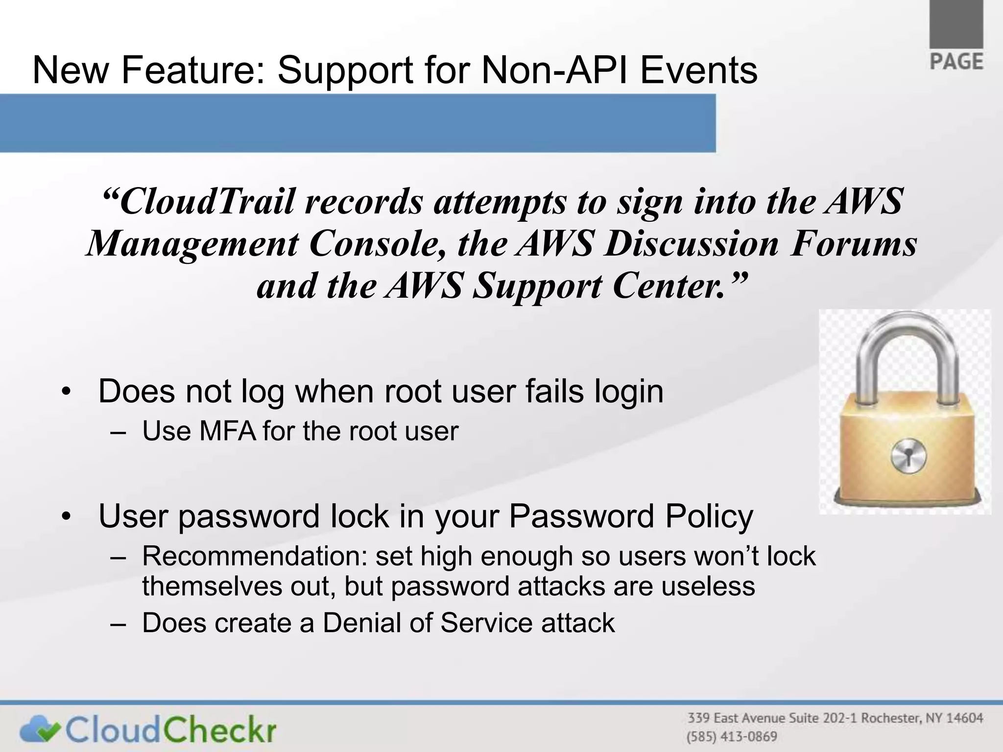 New Feature: Support for Non-API Events 
“CloudTrail records attempts to sign into the AWS 
Management Console, the AWS Discussion Forums 
and the AWS Support Center.” 
• Does not log when root user fails login 
– Use MFA for the root user 
• User password lock in your Password Policy 
– Recommendation: set high enough so users won’t lock 
themselves out, but password attacks are useless 
– Does create a Denial of Service attack 
 