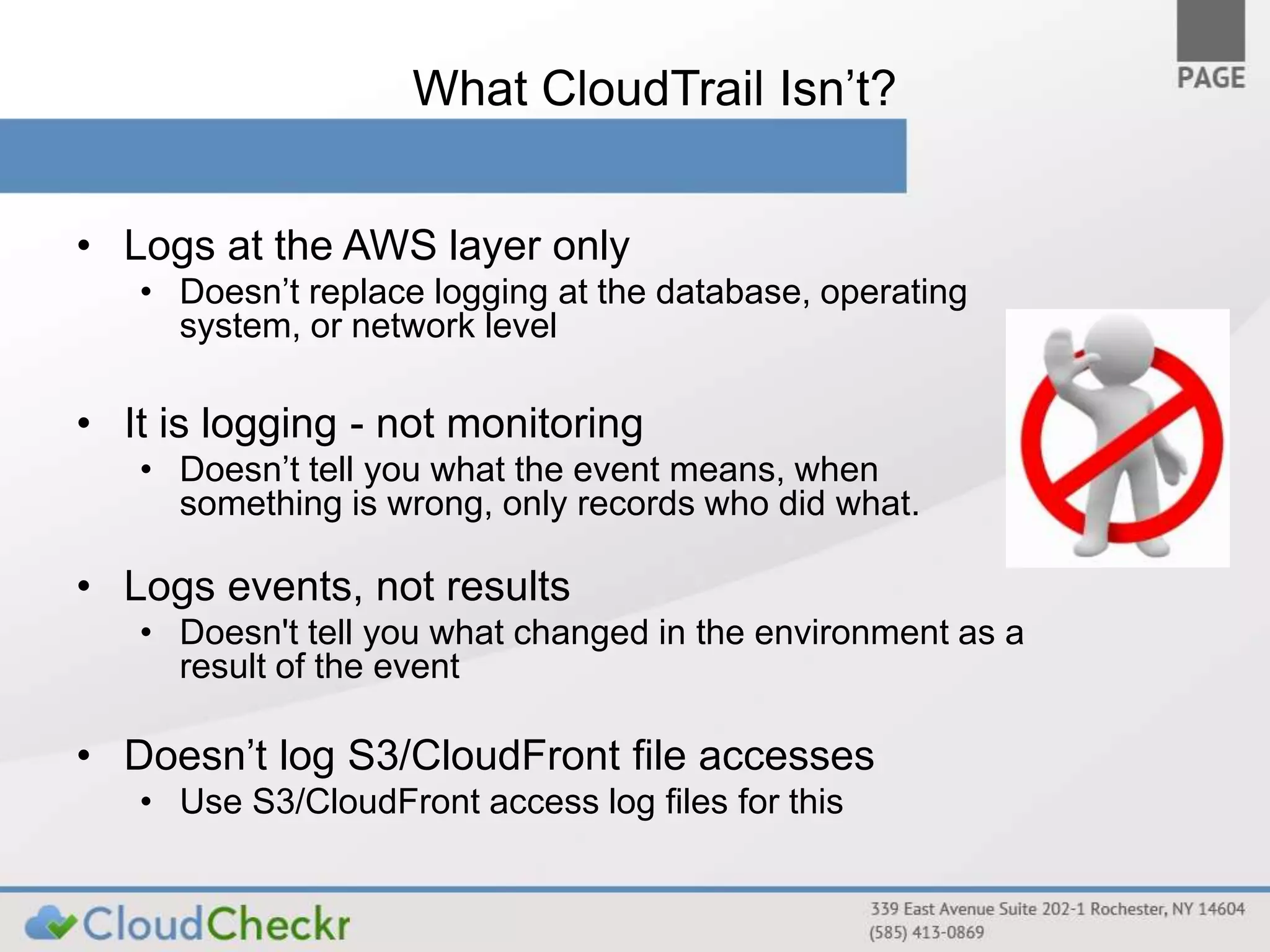 What CloudTrail Isn’t? 
• Logs at the AWS layer only 
• Doesn’t replace logging at the database, operating 
system, or network level 
• It is logging - not monitoring 
• Doesn’t tell you what the event means, when 
something is wrong, only records who did what. 
• Logs events, not results 
• Doesn't tell you what changed in the environment as a 
result of the event 
• Doesn’t log S3/CloudFront file accesses 
• Use S3/CloudFront access log files for this 
 