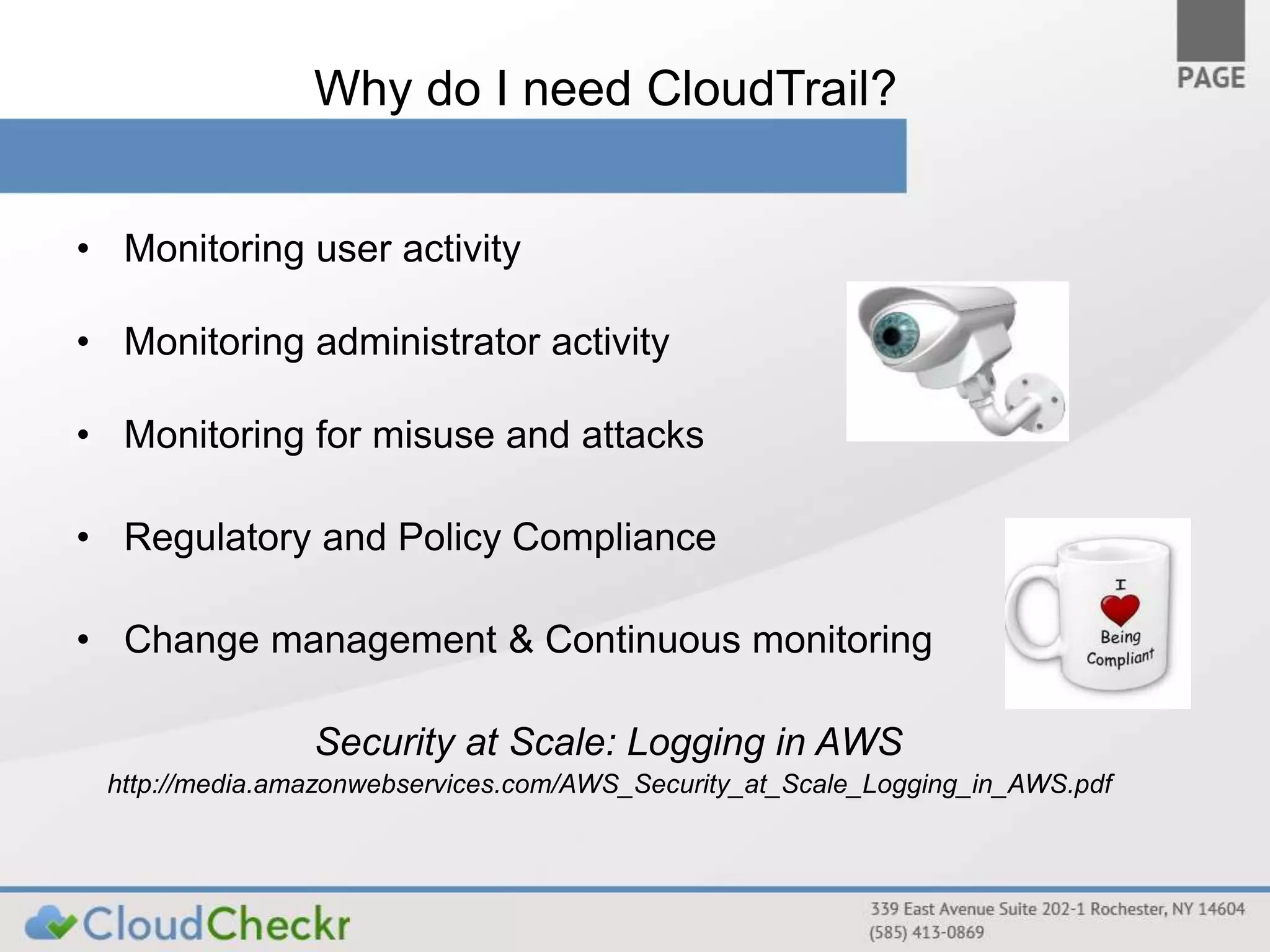 Why do I need CloudTrail? 
• Monitoring user activity 
• Monitoring administrator activity 
• Monitoring for misuse and attacks 
• Regulatory and Policy Compliance 
• Change management & Continuous monitoring 
Security at Scale: Logging in AWS 
http://media.amazonwebservices.com/AWS_Security_at_Scale_Logging_in_AWS.pdf 
 
