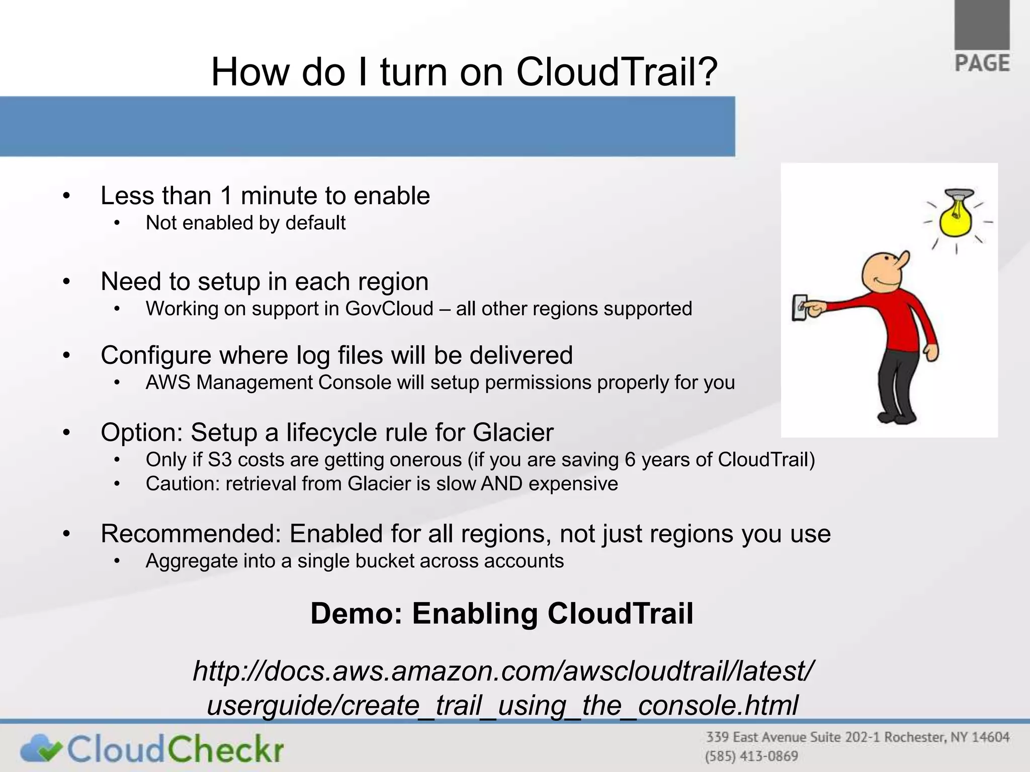 How do I turn on CloudTrail? 
• Less than 1 minute to enable 
• Not enabled by default 
• Need to setup in each region 
• Working on support in GovCloud – all other regions supported 
• Configure where log files will be delivered 
• AWS Management Console will setup permissions properly for you 
• Option: Setup a lifecycle rule for Glacier 
• Only if S3 costs are getting onerous (if you are saving 6 years of CloudTrail) 
• Caution: retrieval from Glacier is slow AND expensive 
• Recommended: Enabled for all regions, not just regions you use 
• Aggregate into a single bucket across accounts 
Demo: Enabling CloudTrail 
http://docs.aws.amazon.com/awscloudtrail/latest/ 
userguide/create_trail_using_the_console.html 
 