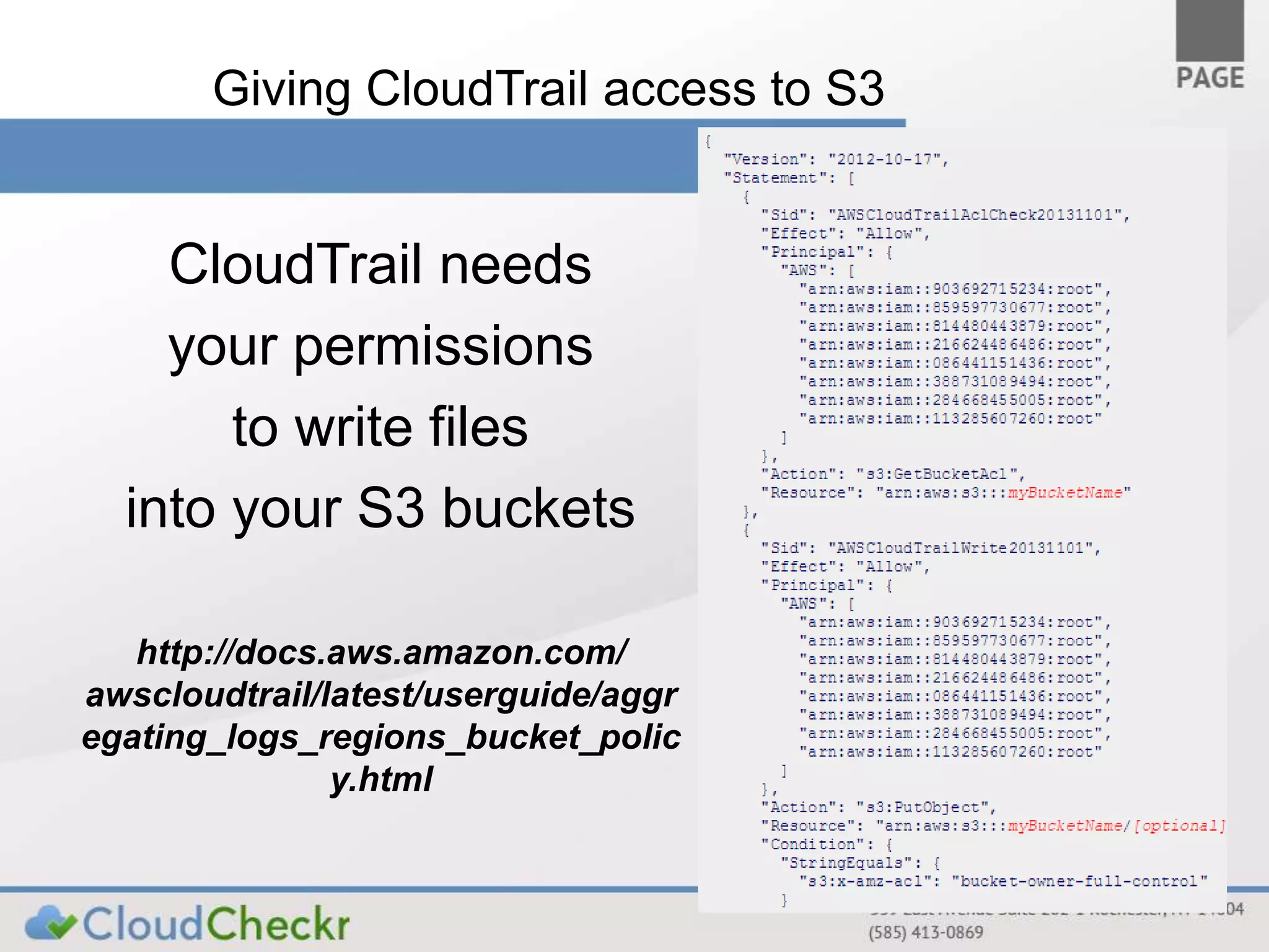 Giving CloudTrail access to S3 
CloudTrail needs 
your permissions 
to write files 
into your S3 buckets 
http://docs.aws.amazon.com/ 
awscloudtrail/latest/userguide/aggr 
egating_logs_regions_bucket_polic 
y.html 
 