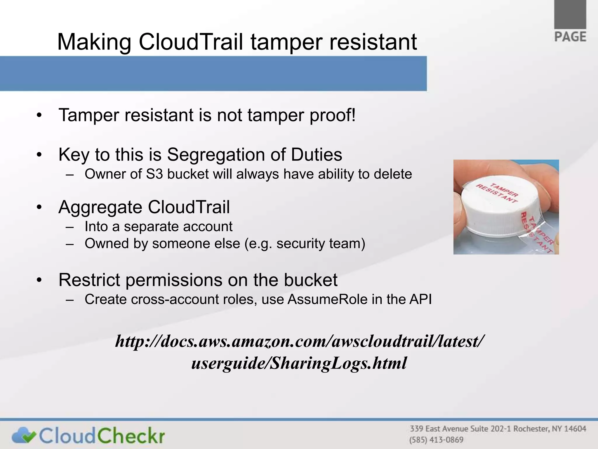 Making CloudTrail tamper resistant 
• Tamper resistant is not tamper proof! 
• Key to this is Segregation of Duties 
– Owner of S3 bucket will always have ability to delete 
• Aggregate CloudTrail 
– Into a separate account 
– Owned by someone else (e.g. security team) 
• Restrict permissions on the bucket 
– Create cross-account roles, use AssumeRole in the API 
http://docs.aws.amazon.com/awscloudtrail/latest/ 
userguide/SharingLogs.html 
 