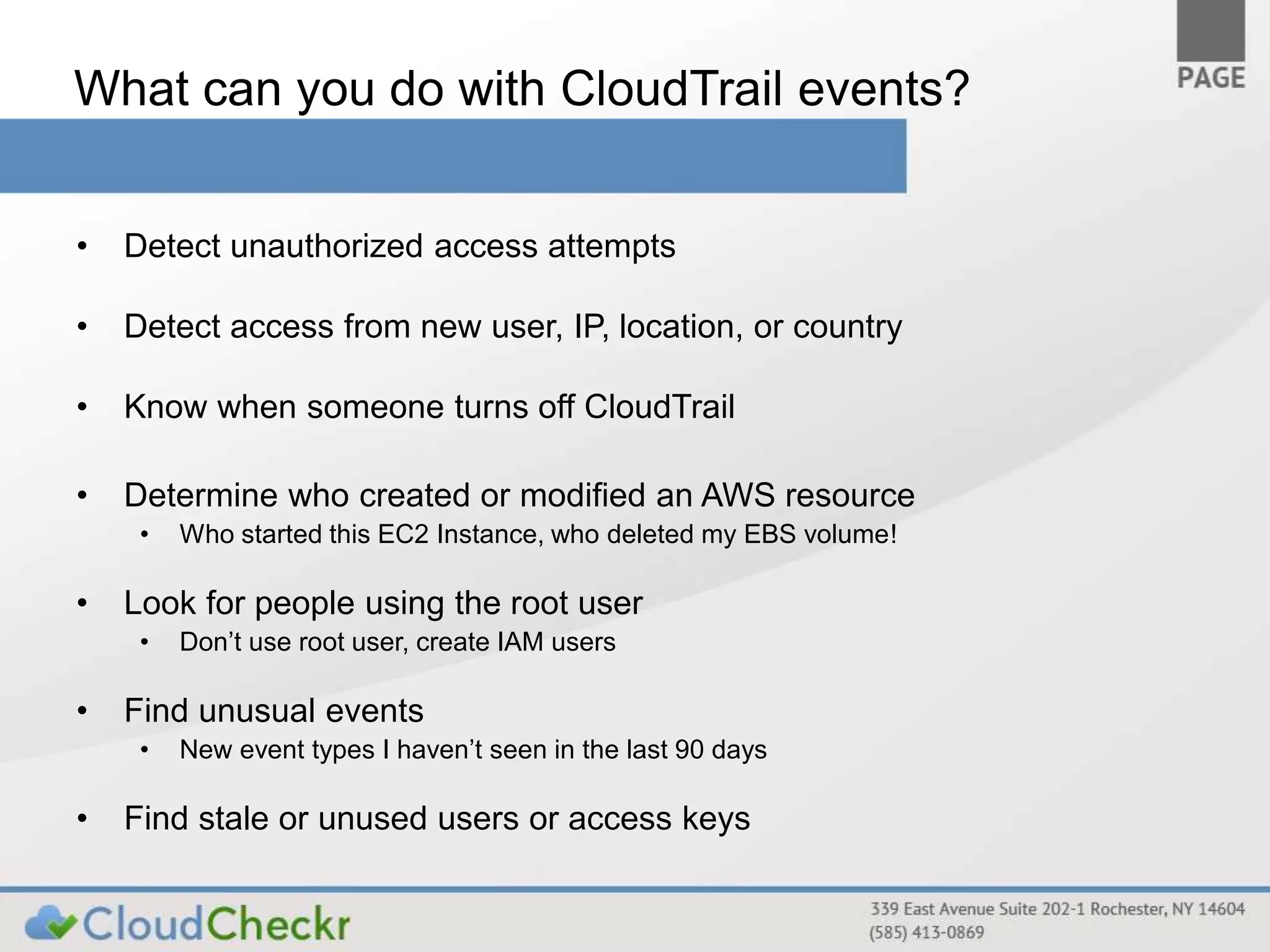What can you do with CloudTrail events? 
• Detect unauthorized access attempts 
• Detect access from new user, IP, location, or country 
• Know when someone turns off CloudTrail 
• Determine who created or modified an AWS resource 
• Who started this EC2 Instance, who deleted my EBS volume! 
• Look for people using the root user 
• Don’t use root user, create IAM users 
• Find unusual events 
• New event types I haven’t seen in the last 90 days 
• Find stale or unused users or access keys 
 