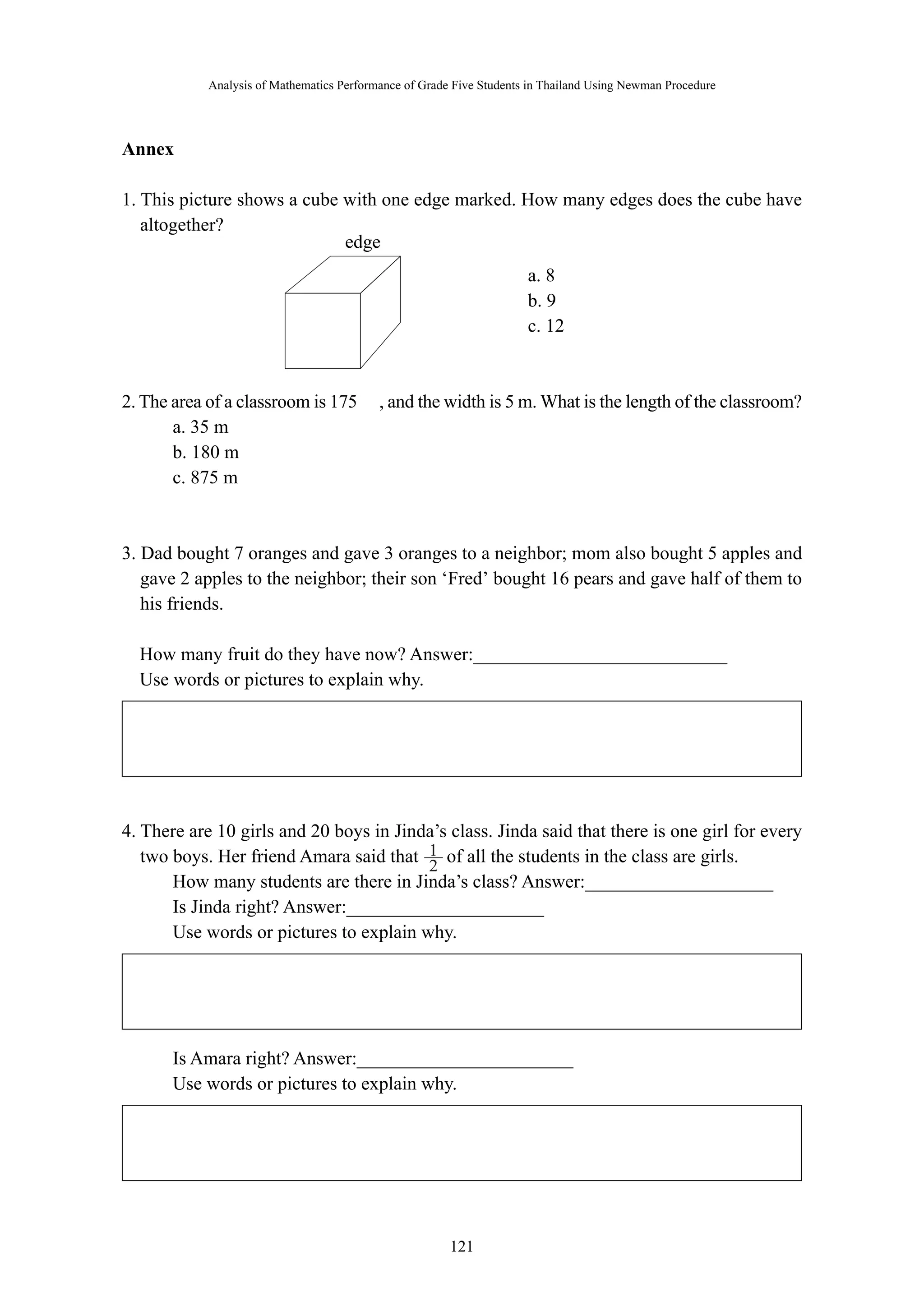 Analysis of Mathematics Performance of Grade Five Students in Thailand Using Newman Procedure 
1 
2 
－ 121 － 
edge 
Annex 
1. This picture shows a cube with one edge marked. How many edges does the cube have 
altogether? 
a. 8 
b. 9 
c. 12 
2. The area of a classroom is 175 ㎡, and the width is 5 m. What is the length of the classroom? 
a. 35 m 
b. 180 m 
c. 875 m 
3. Dad bought 7 oranges and gave 3 oranges to a neighbor; mom also bought 5 apples and 
gave 2 apples to the neighbor; their son ‘Fred’ bought 16 pears and gave half of them to 
his friends. 
How many fruit do they have now? Answer:___________________________ 
Use words or pictures to explain why. 
4. There are 10 girls and 20 boys in Jinda’s class. Jinda said that there is one girl for every 
two boys. Her friend Amara said that of all the students in the class are girls. 
How many students are there in Jinda’s class? Answer:____________________ 
Is Jinda right? Answer:_____________________ 
Use words or pictures to explain why. 
Is Amara right? Answer:_______________________ 
Use words or pictures to explain why. 
 