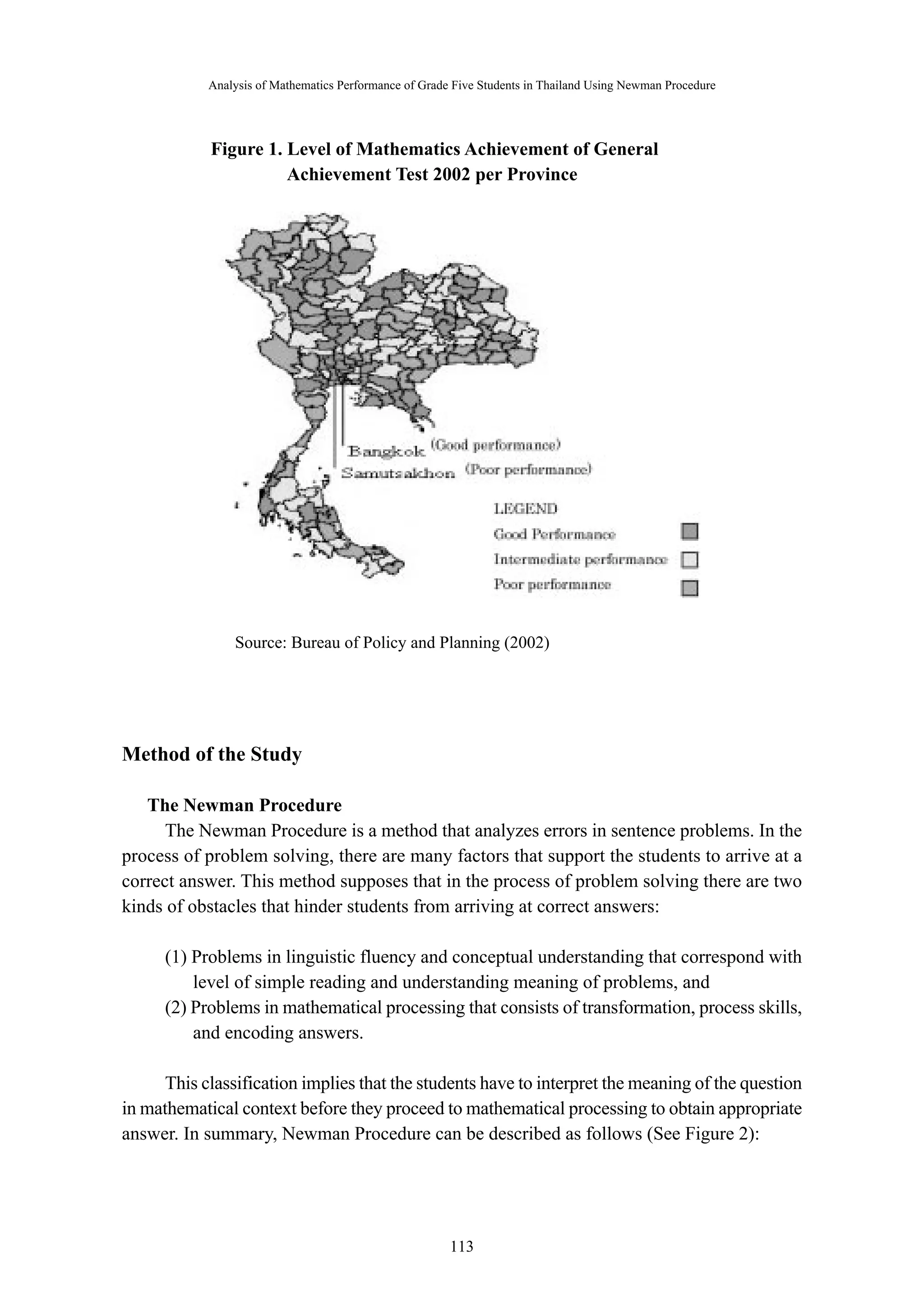 Analysis of Mathematics Performance of Grade Five Students in Thailand Using Newman Procedure 
Figure 1. Level of Mathematics Achievement of General 
Achievement Test 2002 per Province 
Source: Bureau of Policy and Planning (2002) 
－ 113 － 
Method of the Study 
The Newman Procedure 
The Newman Procedure is a method that analyzes errors in sentence problems. In the 
process of problem solving, there are many factors that support the students to arrive at a 
correct answer. This method supposes that in the process of problem solving there are two 
kinds of obstacles that hinder students from arriving at correct answers: 
(1) Problems in linguistic fluency and conceptual understanding that correspond with 
level of simple reading and understanding meaning of problems, and 
(2) Problems in mathematical processing that consists of transformation, process skills, 
and encoding answers. 
This classification implies that the students have to interpret the meaning of the question 
in mathematical context before they proceed to mathematical processing to obtain appropriate 
answer. In summary, Newman Procedure can be described as follows (See Figure 2): 
 