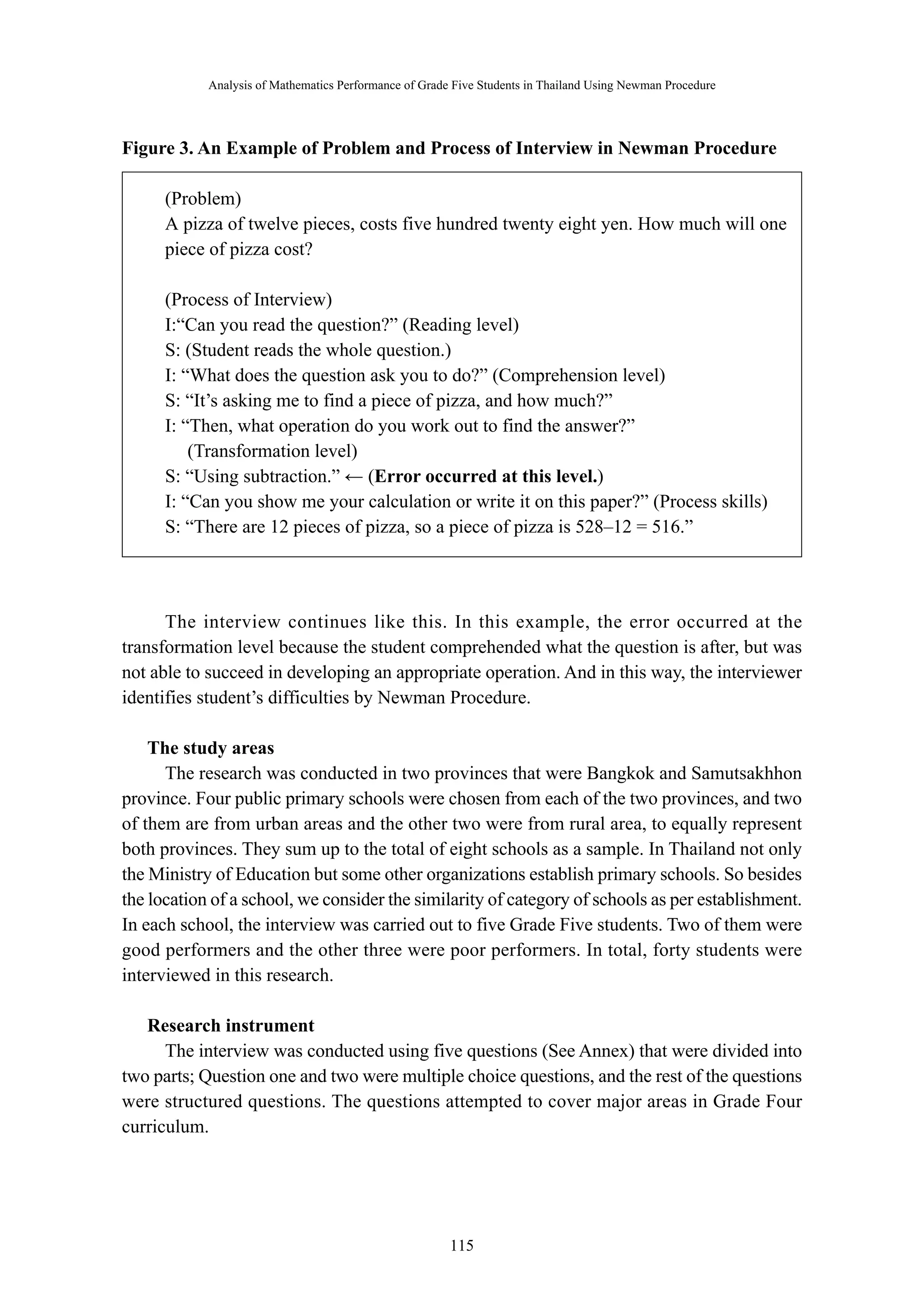 Analysis of Mathematics Performance of Grade Five Students in Thailand Using Newman Procedure 
Figure 3. An Example of Problem and Process of Interview in Newman Procedure 
(Problem) 
A pizza of twelve pieces, costs five hundred twenty eight yen. How much will one 
piece of pizza cost? 
(Process of Interview) 
I:“Can you read the question?” (Reading level) 
S: (Student reads the whole question.) 
I: “What does the question ask you to do?” (Comprehension level) 
S: “It’s asking me to find a piece of pizza, and how much?” 
I: “Then, what operation do you work out to find the answer?” 
－ 115 － 
(Transformation level) 
S: “Using subtraction.” ← (Error occurred at this level.) 
I: “Can you show me your calculation or write it on this paper?” (Process skills) 
S: “There are 12 pieces of pizza, so a piece of pizza is 528–12 = 516.” 
The interview continues like this. In this example, the error occurred at the 
transformation level because the student comprehended what the question is after, but was 
not able to succeed in developing an appropriate operation. And in this way, the interviewer 
identifies student’s difficulties by Newman Procedure. 
The study areas 
The research was conducted in two provinces that were Bangkok and Samutsakhhon 
province. Four public primary schools were chosen from each of the two provinces, and two 
of them are from urban areas and the other two were from rural area, to equally represent 
both provinces. They sum up to the total of eight schools as a sample. In Thailand not only 
the Ministry of Education but some other organizations establish primary schools. So besides 
the location of a school, we consider the similarity of category of schools as per establishment. 
In each school, the interview was carried out to five Grade Five students. Two of them were 
good performers and the other three were poor performers. In total, forty students were 
interviewed in this research. 
Research instrument 
The interview was conducted using five questions (See Annex) that were divided into 
two parts; Question one and two were multiple choice questions, and the rest of the questions 
were structured questions. The questions attempted to cover major areas in Grade Four 
curriculum. 
 