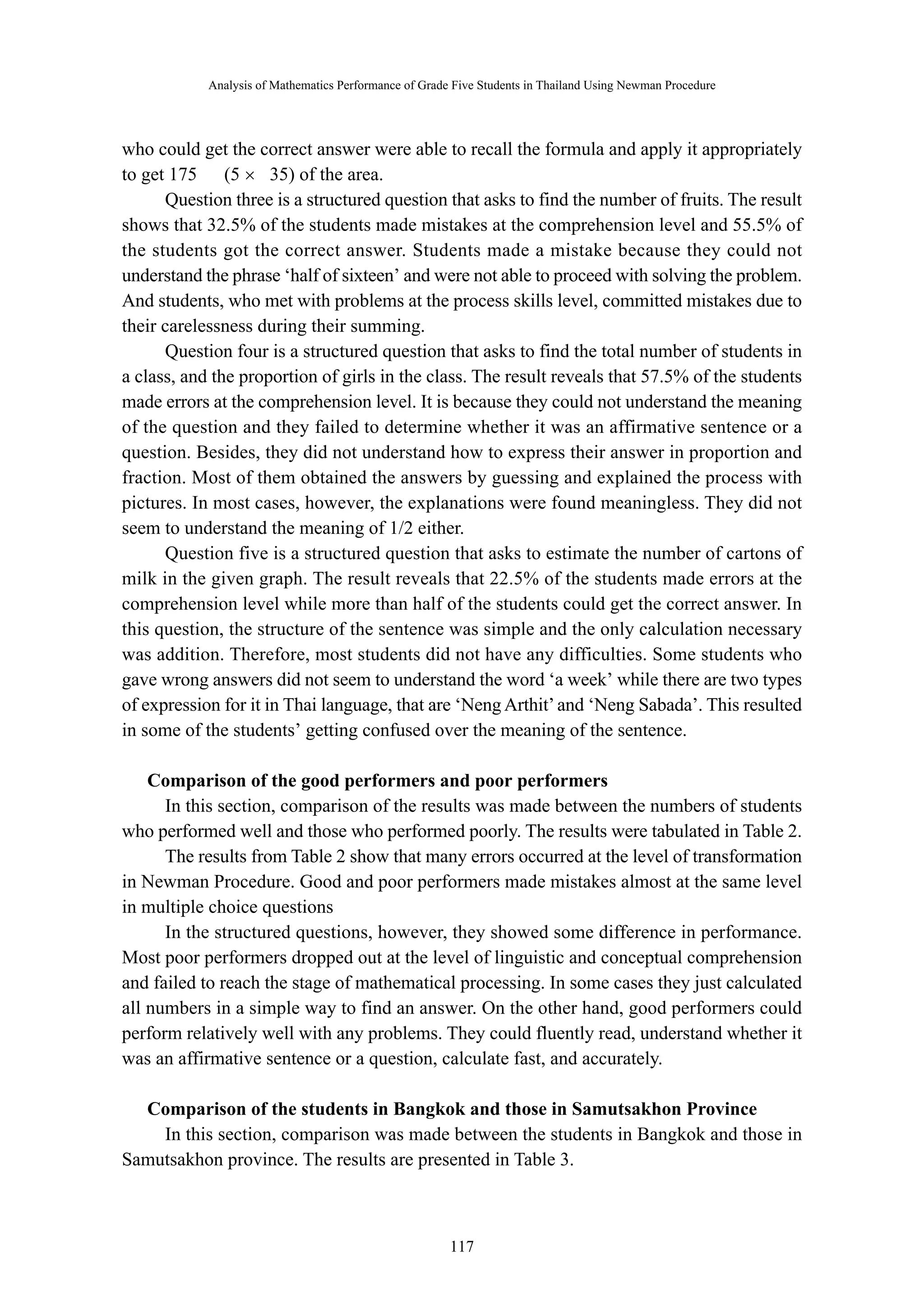 Analysis of Mathematics Performance of Grade Five Students in Thailand Using Newman Procedure 
who could get the correct answer were able to recall the formula and apply it appropriately 
to get 175 ㎡ (5 × 35) of the area. 
Question three is a structured question that asks to find the number of fruits. The result 
shows that 32.5% of the students made mistakes at the comprehension level and 55.5% of 
the students got the correct answer. Students made a mistake because they could not 
understand the phrase ‘half of sixteen’ and were not able to proceed with solving the problem. 
And students, who met with problems at the process skills level, committed mistakes due to 
their carelessness during their summing. 
Question four is a structured question that asks to find the total number of students in 
a class, and the proportion of girls in the class. The result reveals that 57.5% of the students 
made errors at the comprehension level. It is because they could not understand the meaning 
of the question and they failed to determine whether it was an affirmative sentence or a 
question. Besides, they did not understand how to express their answer in proportion and 
fraction. Most of them obtained the answers by guessing and explained the process with 
pictures. In most cases, however, the explanations were found meaningless. They did not 
seem to understand the meaning of 1/2 either. 
Question five is a structured question that asks to estimate the number of cartons of 
milk in the given graph. The result reveals that 22.5% of the students made errors at the 
comprehension level while more than half of the students could get the correct answer. In 
this question, the structure of the sentence was simple and the only calculation necessary 
was addition. Therefore, most students did not have any difficulties. Some students who 
gave wrong answers did not seem to understand the word ‘a week’ while there are two types 
of expression for it in Thai language, that are ‘Neng Arthit’ and ‘Neng Sabada’. This resulted 
in some of the students’ getting confused over the meaning of the sentence. 
Comparison of the good performers and poor performers 
In this section, comparison of the results was made between the numbers of students 
who performed well and those who performed poorly. The results were tabulated in Table 2. 
The results from Table 2 show that many errors occurred at the level of transformation 
in Newman Procedure. Good and poor performers made mistakes almost at the same level 
in multiple choice questions 
In the structured questions, however, they showed some difference in performance. 
Most poor performers dropped out at the level of linguistic and conceptual comprehension 
and failed to reach the stage of mathematical processing. In some cases they just calculated 
all numbers in a simple way to find an answer. On the other hand, good performers could 
perform relatively well with any problems. They could fluently read, understand whether it 
was an affirmative sentence or a question, calculate fast, and accurately. 
Comparison of the students in Bangkok and those in Samutsakhon Province 
In this section, comparison was made between the students in Bangkok and those in 
Samutsakhon province. The results are presented in Table 3. 
－ 117 － 
 