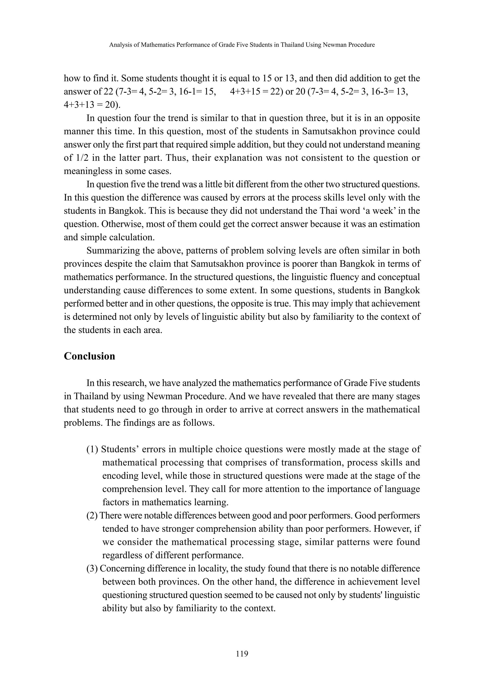 Analysis of Mathematics Performance of Grade Five Students in Thailand Using Newman Procedure 
how to find it. Some students thought it is equal to 15 or 13, and then did addition to get the 
answer of 22 (7-3= 4, 5-2= 3, 16-1= 15, ∴ 4+3+15 = 22) or 20 (7-3= 4, 5-2= 3, 16-3= 13, ∴ 
4+3+13 = 20). 
In question four the trend is similar to that in question three, but it is in an opposite 
manner this time. In this question, most of the students in Samutsakhon province could 
answer only the first part that required simple addition, but they could not understand meaning 
of 1/2 in the latter part. Thus, their explanation was not consistent to the question or 
meaningless in some cases. 
In question five the trend was a little bit different from the other two structured questions. 
In this question the difference was caused by errors at the process skills level only with the 
students in Bangkok. This is because they did not understand the Thai word ‘a week’ in the 
question. Otherwise, most of them could get the correct answer because it was an estimation 
and simple calculation. 
Summarizing the above, patterns of problem solving levels are often similar in both 
provinces despite the claim that Samutsakhon province is poorer than Bangkok in terms of 
mathematics performance. In the structured questions, the linguistic fluency and conceptual 
understanding cause differences to some extent. In some questions, students in Bangkok 
performed better and in other questions, the opposite is true. This may imply that achievement 
is determined not only by levels of linguistic ability but also by familiarity to the context of 
the students in each area. 
－ 119 － 
Conclusion 
In this research, we have analyzed the mathematics performance of Grade Five students 
in Thailand by using Newman Procedure. And we have revealed that there are many stages 
that students need to go through in order to arrive at correct answers in the mathematical 
problems. The findings are as follows. 
(1) Students’ errors in multiple choice questions were mostly made at the stage of 
mathematical processing that comprises of transformation, process skills and 
encoding level, while those in structured questions were made at the stage of the 
comprehension level. They call for more attention to the importance of language 
factors in mathematics learning. 
(2) There were notable differences between good and poor performers. Good performers 
tended to have stronger comprehension ability than poor performers. However, if 
we consider the mathematical processing stage, similar patterns were found 
regardless of different performance. 
(3) Concerning difference in locality, the study found that there is no notable difference 
between both provinces. On the other hand, the difference in achievement level 
questioning structured question seemed to be caused not only by students' linguistic 
ability but also by familiarity to the context. 
 