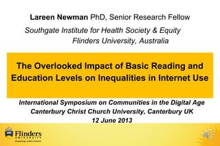 Lareen Newman PhD, Senior Research Fellow
Southgate Institute for Health Society & Equity
Flinders University, Australia
The Overlooked Impact of Basic Reading and
Education Levels on Inequalities in Internet Use
International Symposium on Communities in the Digital Age
Canterbury Christ Church University, Canterbury UK
12 June 2013
 
