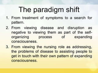 The paradigm shift
1. From treatment of symptoms to a search for
pattern.
2. From viewing disease and disruption as
negative to viewing them as part of the self-
organizing process of expanding
consciousness.
3. From viewing the nursing role as addressing,
the problems of disease to assisting people to
get in touch with their own pattern of expanding
consciousness.
 
