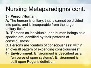 Nursing Metaparadigms cont.
3) Person/Human:
A. The human is unitary, that is cannot be divided
into parts, and is inseparable from the larger
unitary field”
B. “Persons as individuals ،and human beings as a
species are identified by their patterns of
consciousness” …
C. Persons are “centers of consciousness” within
an overall pattern of expanding consciousness”.
4) Environment: Environment is described as a
“universe of open systems”. Environment is
built upon Roger’s definition.
 