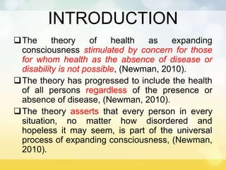 INTRODUCTION
The theory of health as expanding
consciousness stimulated by concern for those
for whom health as the absence of disease or
disability is not possible, (Newman, 2010).
The theory has progressed to include the health
of all persons regardless of the presence or
absence of disease, (Newman, 2010).
The theory asserts that every person in every
situation, no matter how disordered and
hopeless it may seem, is part of the universal
process of expanding consciousness, (Newman,
2010).
 