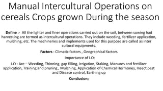 Manual Intercultural Operations on
cereals Crops grown During the season
Define :- All the lighter and finer operations carried out on the soil, between sowing had
harvesting are termed as intercultural operations. They include weeding, fertilizer application,
mulching, etc. The machineries and implements used for this purpose are called as inter
cultural equipments.
Factors : Climatic factors , Geographical factors
Importance of I.O:
I.O : Are – Weeding, Thinning, gap filling, irrigation, Staking, Manures and fertilizer
application, Training and pruning , Mulching, Application of Chemical Hormones, Insect pest
and Disease control, Earthing up
Conclusion;
 