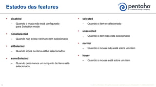  disabled
‒ Quando o mapa não está configurado
para Selection mode
 noneSelected
‒ Quando não existe nenhum item selecionado
 allSelected
‒ Quando todos os itens estão selecionados
 someSelected
‒ Quando pelo menos um conjunto de itens está
selecionado
 selected
‒ Quando o item é selecionado
 unselected
‒ Quando o item não está selecionado
 normal
‒ Quando o mouse não está sobre um item
 hover
‒ Quando o mouse está sobre um item
Estados das features
 