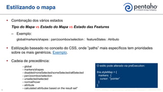  Combinação dos vários estados
Tipo do Mapa vs Estado do Mapa vs Estado das Features
‒ Exemplo:
global/markers/shapes : pan/zoombox/selection : featureStates : Atributo
 Estilização baseado no conceito do CSS, onde ”paths” mais específicos tem prioridades
sobre os mais genéricos. Exemplo.
 Cadeia de precedência:
- global
- markers/shapes
- disabled/noneSelected/someSelected/allSelected
- pan/zoombox/selection
- unselected/selected
- normal/hover
- attribute
- calculated attributes based on the result set*
Estilizando o mapa
O estilo pode alterado via preExecution:
this.styleMap = {
markers: {
cursor: "pointer”
}
};
 