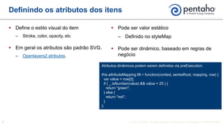  Define o estilo visual do item
‒ Stroke, color, opacity, etc
 Em geral os atributos são padrão SVG.
‒ Openlayers2 atributos.
 Pode ser valor estático
‒ Definido no styleMap
 Pode ser dinâmico, baseado em regras de
negócio
Definindo os atributos dos itens
Atributos dinâmicos podem serem definidos via preExecution:
this.attributeMapping.fill = function(context, seriesRoot, mapping, row) {
var value = row[2];
if ( _.isNumber(value) && value < 25 ) {
return "green";
} else {
return "red";
}
};
 