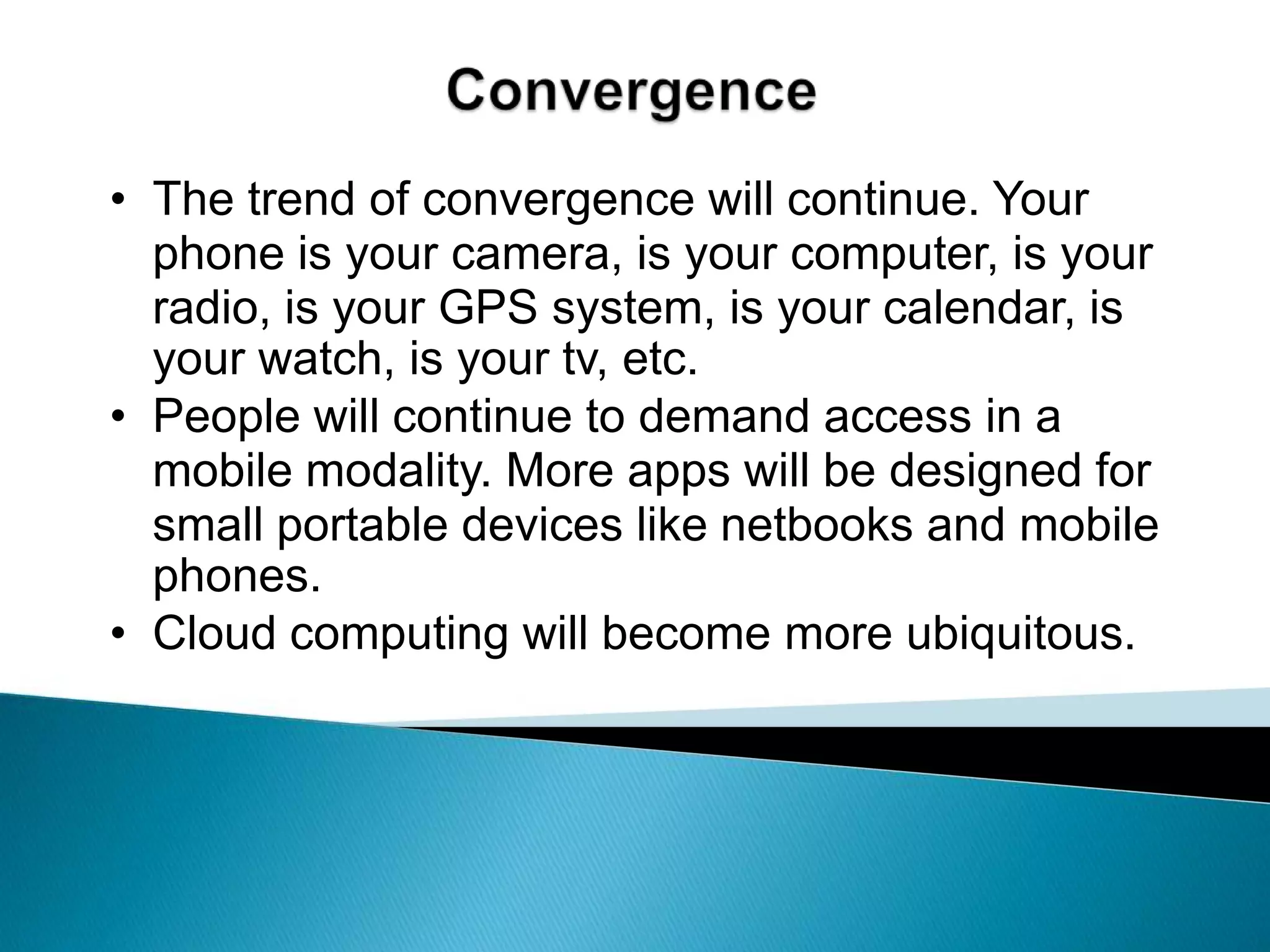 ConvergenceThe trend of convergence will continue. Your phone is your camera, is your computer, is your radio, is your GPS system, is your calendar, is your watch, is your tv, etc.