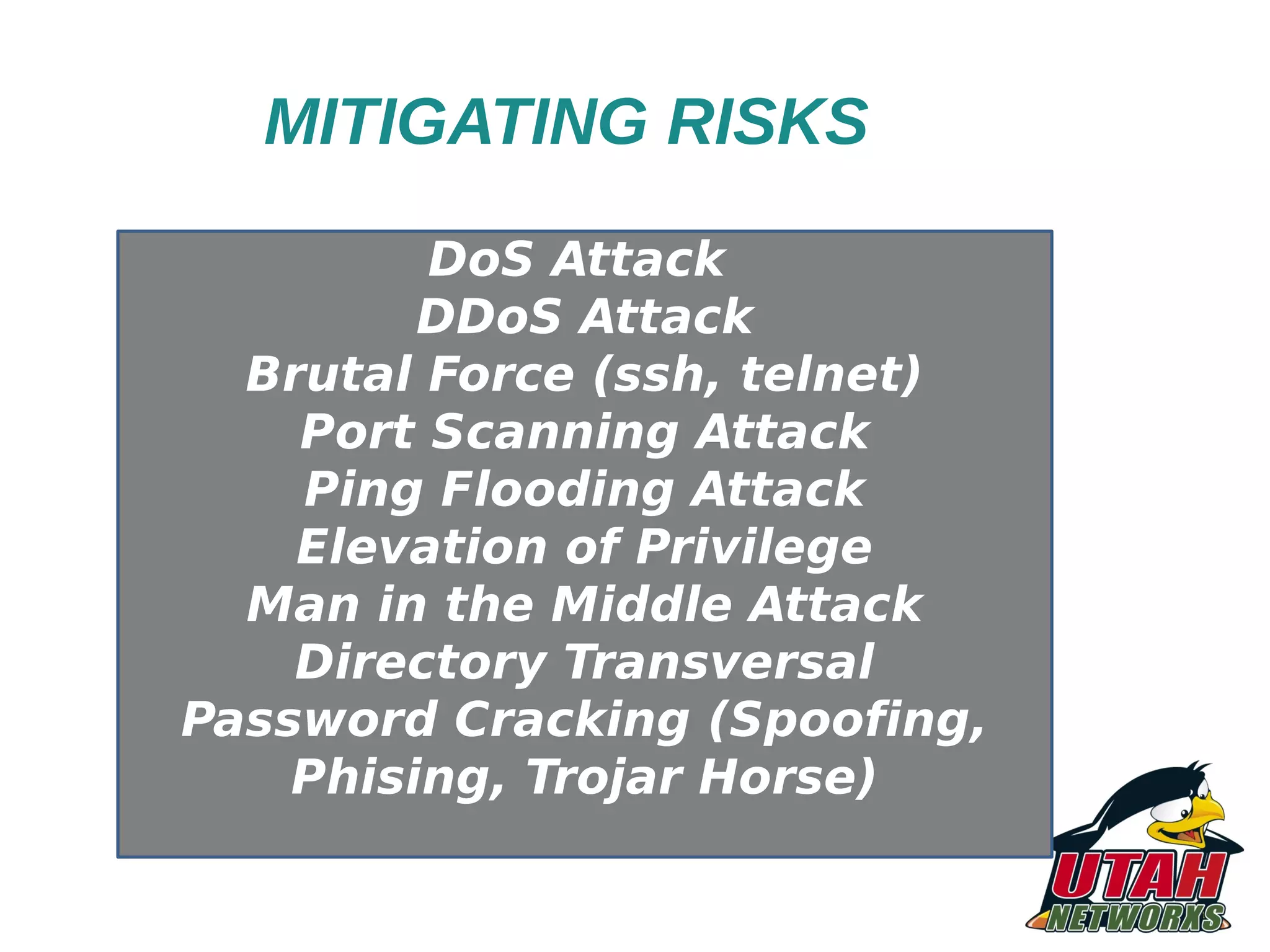 MITIGATING RISKS DoS Attack DDoS Attack Brutal Force (ssh, telnet) Port Scanning Attack Ping Flooding Attack Elevation of Privilege Man in the Middle Attack Directory Transversal Password Cracking (Spoofing, Phising, Trojar Horse) 